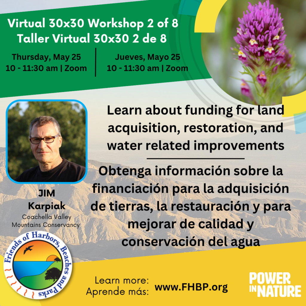 A colorful image describing a virtual workshop on 30x30 featuring Jim Karpiak from the Coachella Valley Mountains Conservancy that will talk about recreational endeavors and climate change programs that support land acquisition, restoration and water related improvements. He will detail eligibility requirements, application steps and timelines, and available technical assistance. For more information visit: FHBP.org 

Una imagen colorida que describe un taller virtual sobre 30x30 con Jim Karpiak de Coachella Valley Mountains Conservancy que hablará sobre esfuerzos recreativos y programas de cambio climático que apoyan la adquisición de tierras, la restauración, y mejor la calidad y conservación del agua. Él detallará los requisitos de elegibilidad, los pasos y plazos de la solicitud, y la asistencia técnica disponible. Para más información visite: FHBP.org.
